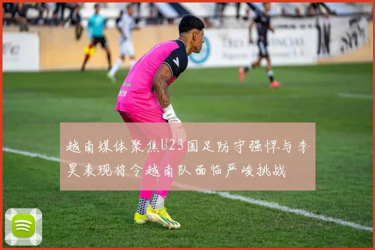 越南媒体聚焦U23国足防守强悍与李昊表现将令越南队面临严峻挑战