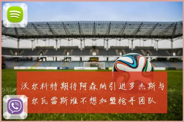 沃尔科特期待阿森纳引进罗杰斯与阿尔瓦雷斯谁不想加盟枪手团队