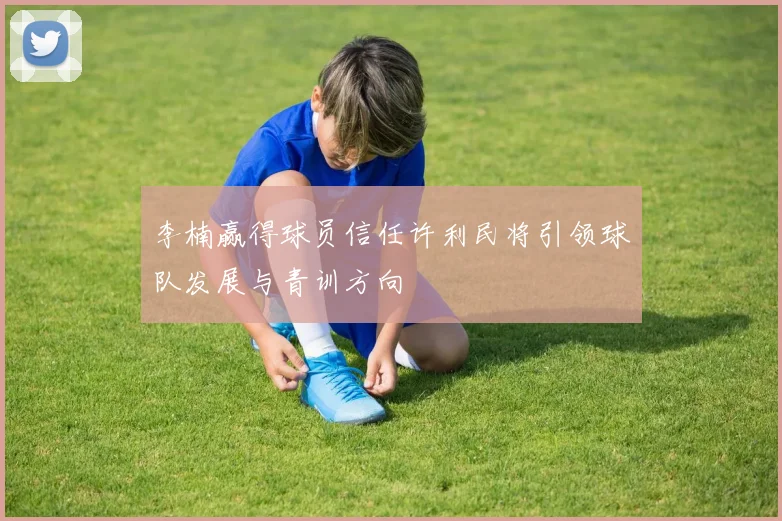 李楠赢得球员信任许利民将引领球队发展与青训方向