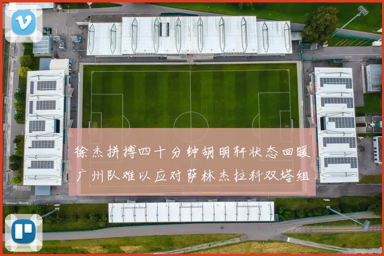 徐杰拼搏四十分钟胡明轩状态回暖广州队难以应对萨林杰拉科双塔组合