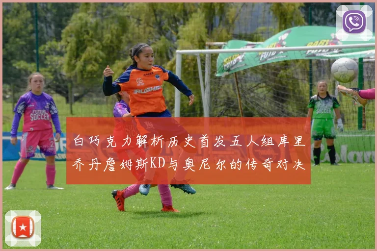 白巧克力解析历史首发五人组库里乔丹詹姆斯KD与奥尼尔的传奇对决与影响