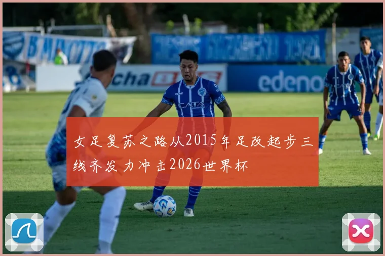 女足复苏之路从2015年足改起步三线齐发力冲击2026世界杯
