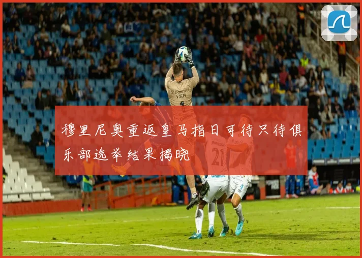 穆里尼奥重返皇马指日可待只待俱乐部选举结果揭晓
