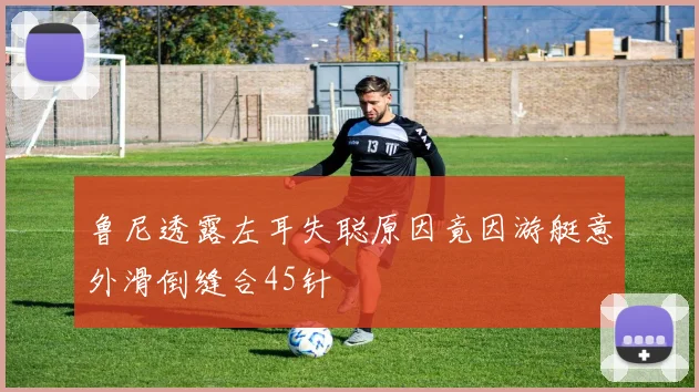 鲁尼透露左耳失聪原因竟因游艇意外滑倒缝合45针