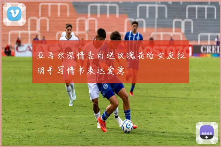 亚马尔深情告白送玫瑰花给女友拉明手写情书表达爱意