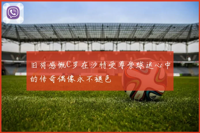 旧将感慨C罗在沙特受尊崇球迷心中的传奇偶像永不褪色