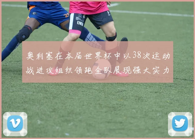 奥利塞在本届世界杯中以38次运动战进攻组织领跑全队展现强大实力