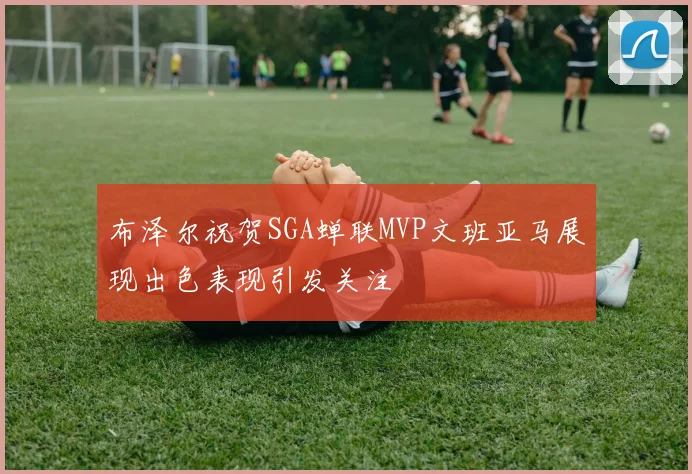 布泽尔祝贺SGA蝉联MVP文班亚马展现出色表现引发关注