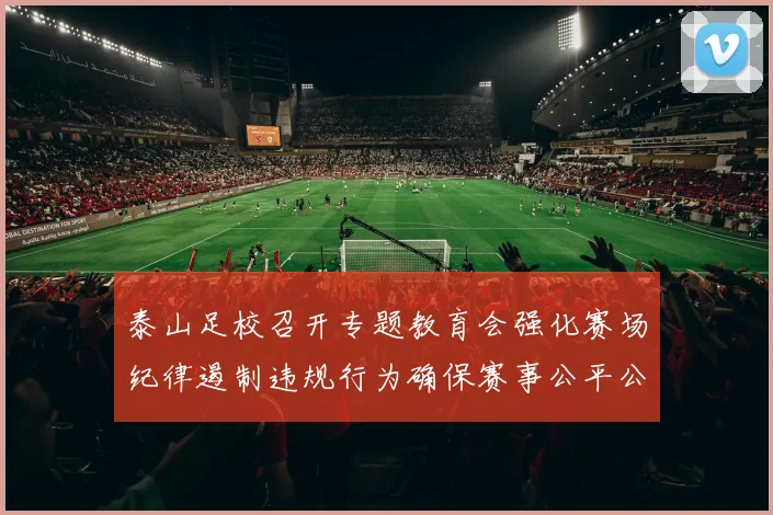 泰山足校召开专题教育会强化赛场纪律遏制违规行为确保赛事公平公正