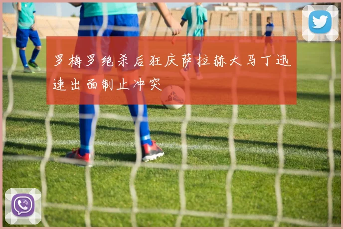 罗梅罗绝杀后狂庆萨拉赫大马丁迅速出面制止冲突