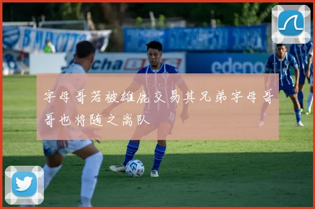 字母哥若被雄鹿交易其兄弟字母哥哥也将随之离队
