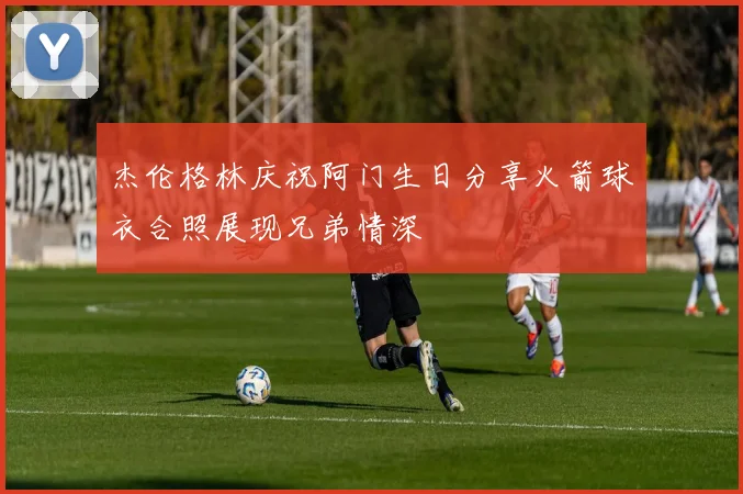 杰伦格林庆祝阿门生日分享火箭球衣合照展现兄弟情深