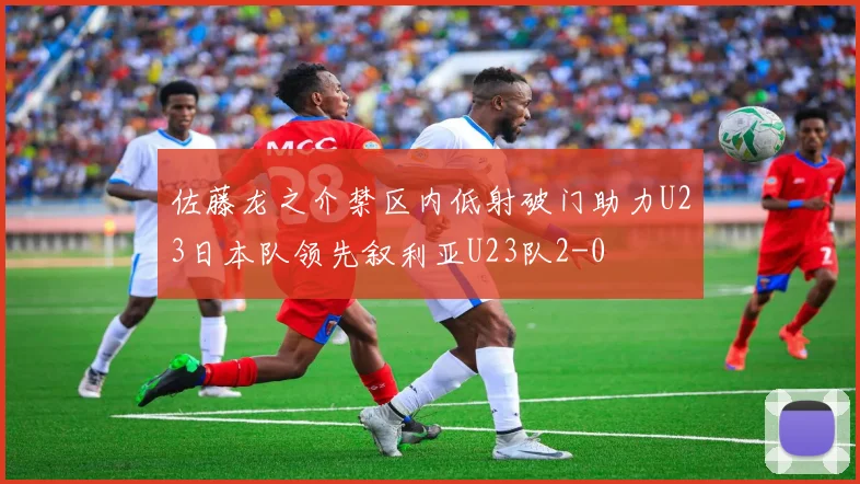佐藤龙之介禁区内低射破门助力U23日本队领先叙利亚U23队2-0