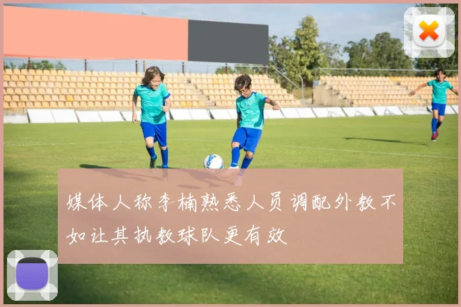 媒体人称李楠熟悉人员调配外教不如让其执教球队更有效
