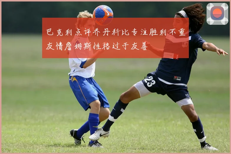 巴克利点评乔丹科比专注胜利不重友情詹姆斯性格过于友善