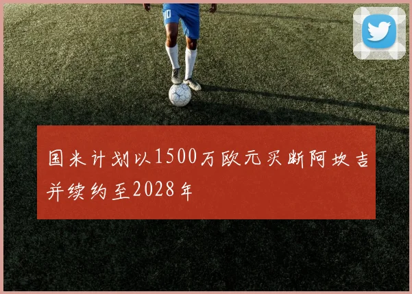 国米计划以1500万欧元买断阿坎吉并续约至2028年