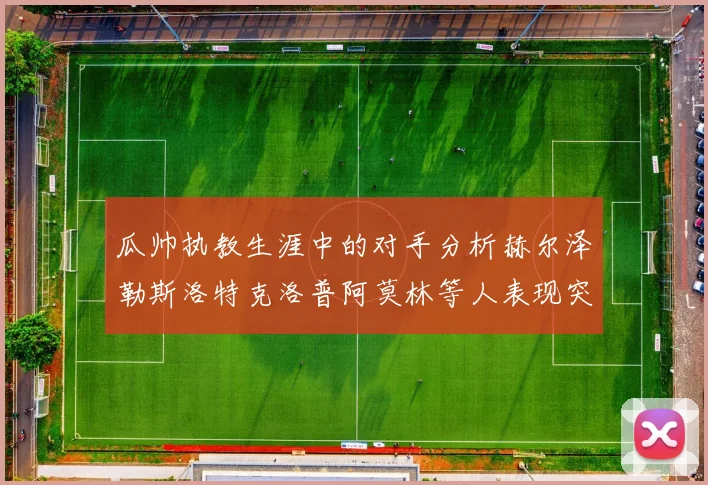 瓜帅执教生涯中的对手分析赫尔泽勒斯洛特克洛普阿莫林等人表现突出